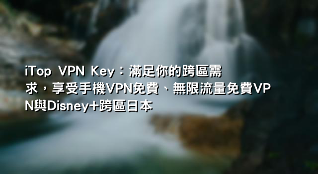 iTop VPN Key：滿足你的跨區需求，享受手機VPN免費、無限流量免費VPN與Disney+跨區日本