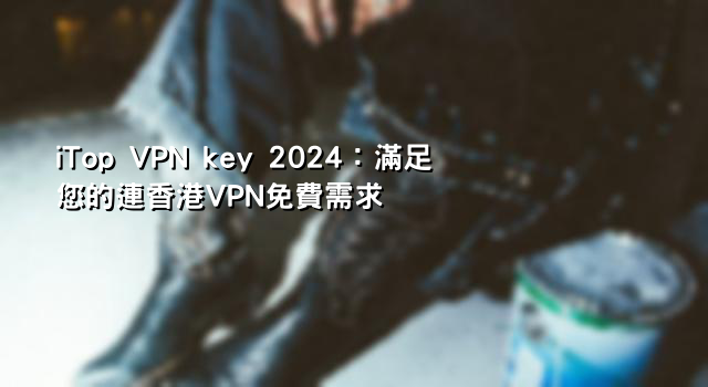 iTop VPN key 2024：滿足您的連香港VPN免費需求
