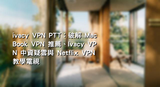 ivacy VPN PTT：破解 MacBook VPN 推薦、Ivacy VPN 中資疑雲與 Netflix VPN 教學電視