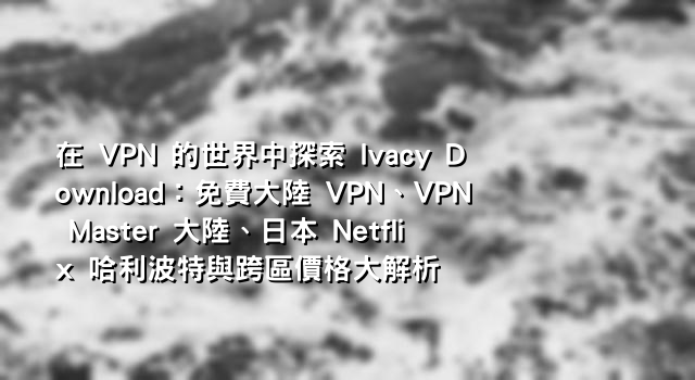 在 VPN 的世界中探索 Ivacy Download：免費大陸 VPN、VPN Master 大陸、日本 Netflix 哈利波特與跨區價格大解析