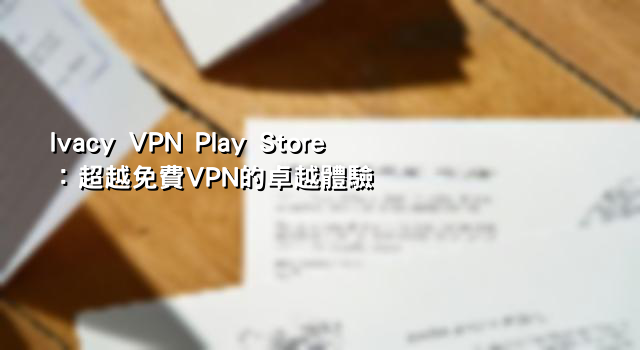 Ivacy VPN Play Store：超越免費VPN的卓越體驗