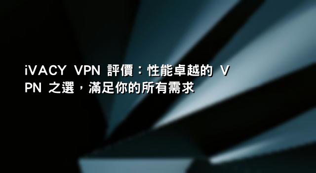 iVACY VPN 評價：性能卓越的 VPN 之選，滿足你的所有需求
