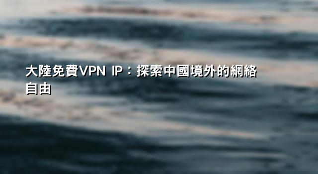 大陸免費VPN IP：探索中國境外的網絡自由