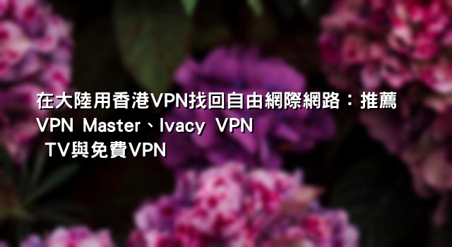 在大陸用香港VPN找回自由網際網路：推薦VPN Master、Ivacy VPN TV與免費VPN