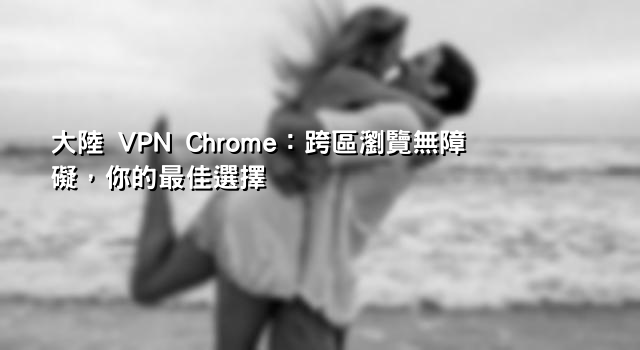 大陸 VPN Chrome：跨區瀏覽無障礙，你的最佳選擇