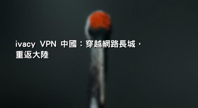 ivacy VPN 中國：穿越網路長城，重返大陸
