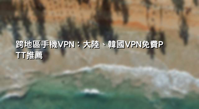 跨地區手機VPN：大陸、韓國VPN免費PTT推薦