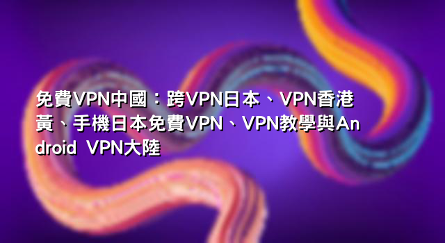 免費VPN中國：跨VPN日本、VPN香港黃、手機日本免費VPN、VPN教學與Android VPN大陸