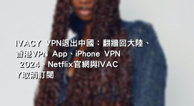 IVACY VPN退出中國：翻牆回大陸、香港VPN App、iPhone VPN 2024、Netflix官網與IVACY取消訂閱