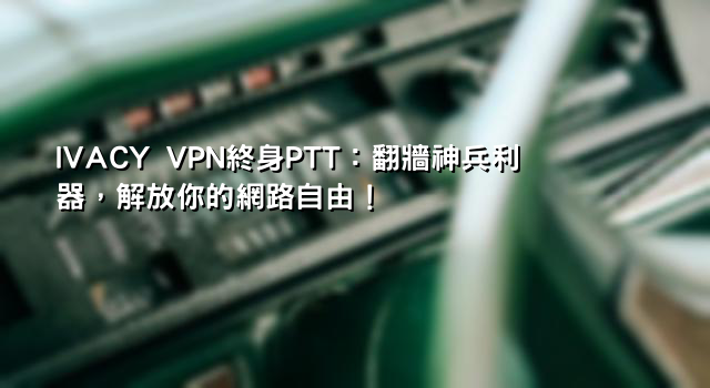 IVACY VPN終身PTT：翻牆神兵利器，解放你的網路自由！