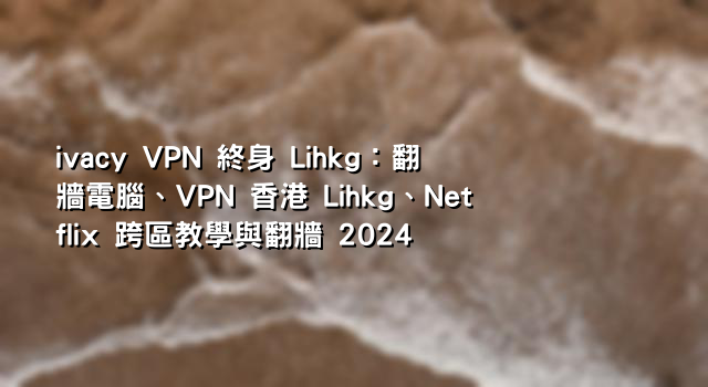 ivacy VPN 終身 Lihkg：翻牆電腦、VPN 香港 Lihkg、Netflix 跨區教學與翻牆 2024