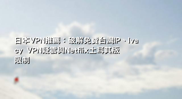 日本VPN推薦：破解免費台灣IP、Ivacy VPN疑雲與Netflix土耳其版限制