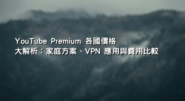 YouTube Premium 各國價格大解析：家庭方案、VPN 應用與費用比較