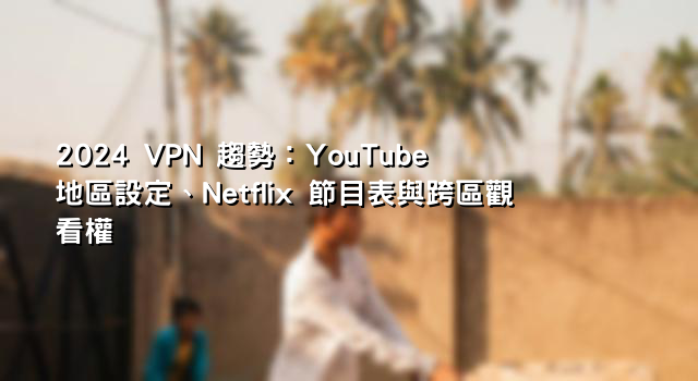 2024 VPN 趨勢：YouTube 地區設定、Netflix 節目表與跨區觀看權