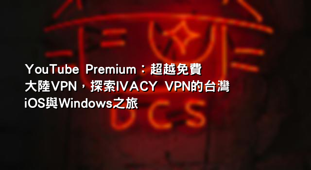 YouTube Premium：超越免費大陸VPN，探索IVACY VPN的台灣iOS與Windows之旅