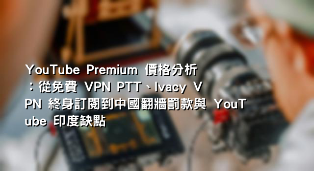 YouTube Premium 價格分析：從免費 VPN PTT、Ivacy VPN 終身訂閱到中國翻牆罰款與 YouTube 印度缺點