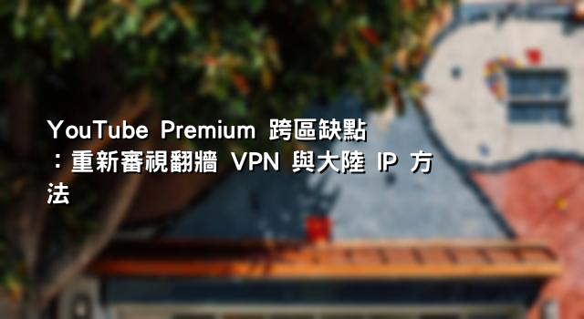YouTube Premium 跨區缺點：重新審視翻牆 VPN 與大陸 IP 方法
