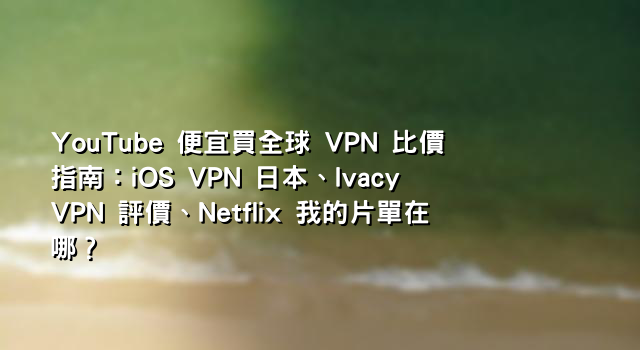 YouTube 便宜買全球 VPN 比價指南：iOS VPN 日本、Ivacy VPN 評價、Netflix 我的片單在哪？