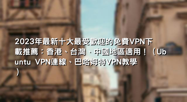 2023年最新十大最受歡迎的免費VPN下載推薦：香港、台灣、中國地區適用！（Ubuntu VPN連線、巴哈姆特VPN教學）