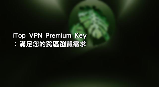 iTop VPN Premium Key：滿足您的跨區瀏覽需求